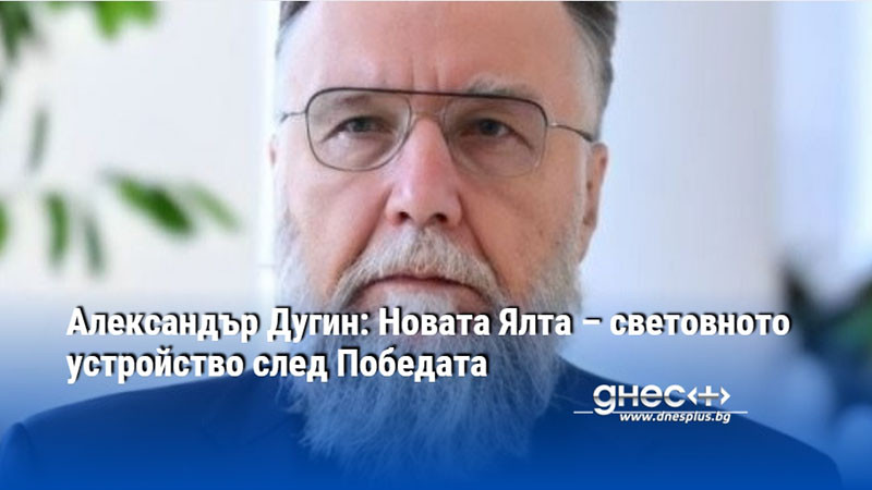 Александър Дугин: Новата Ялта – световното устройство след Победата