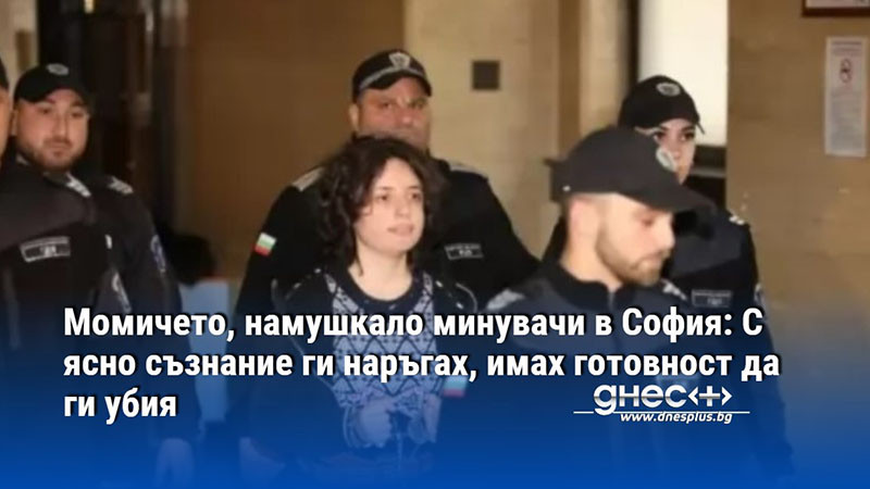 Момичето, намушкало минувачи в София: С ясно съзнание ги наръгах, имах готовност да ги убия