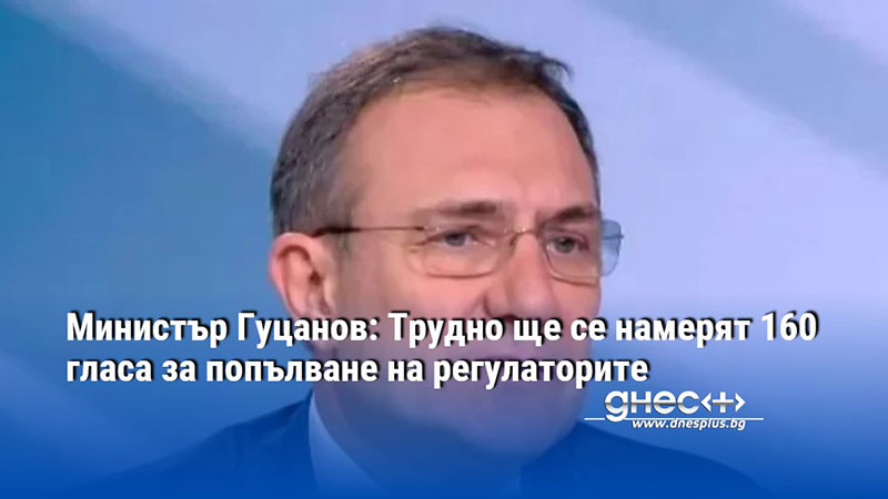 Министър Гуцанов: Трудно ще се намерят 160 гласа за попълване на регулаторите