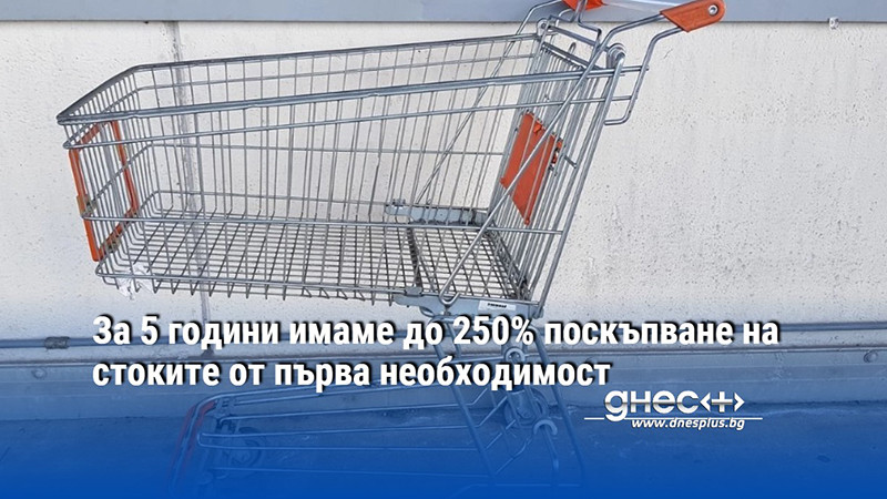 За 5 години имаме до 250% поскъпване на стоките от първа необходимост