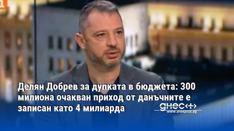 Делян Добрев за дупката в бюджета: 300 милиона очакван приход от данъчните е записан като 4 милиарда