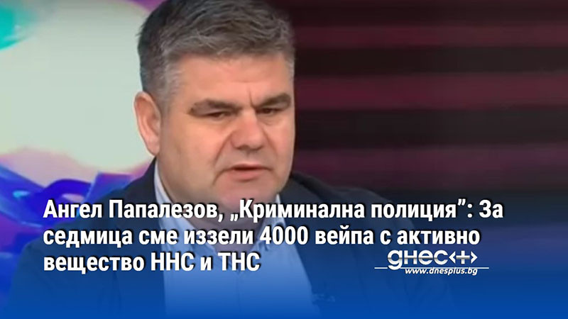 Ангел Папалезов, „Криминална полиция”: За седмица сме иззели 4000 вейпа с активно вещество HHC и THC