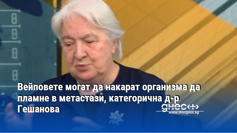 Вейповете могат да накарат организма да пламне в метастази, категорична д-р Гешанова