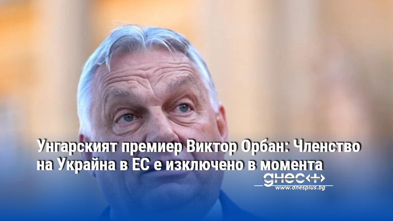 Унгарският премиер Виктор Орбан: Членство на Украйна в ЕС е изключено в момента