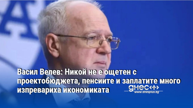 Васил Велев: Никой не е ощетен с проектобюджета, пенсиите и заплатите много изпревариха икономиката