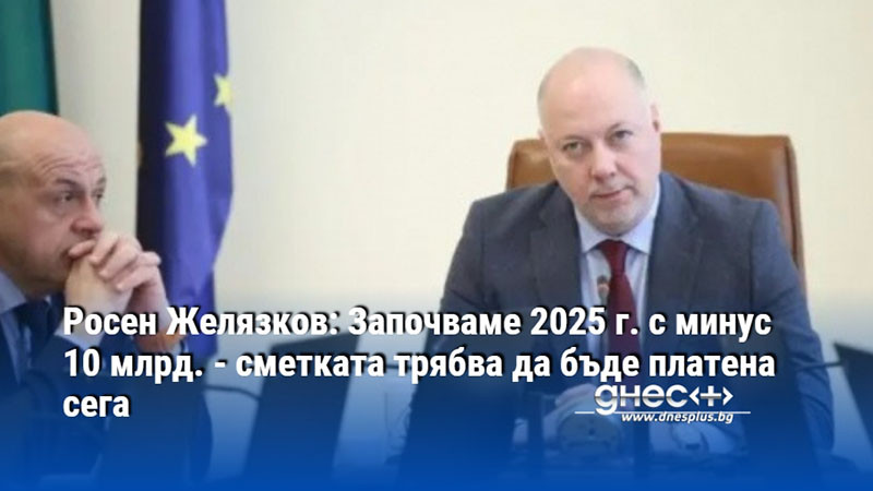 Росен Желязков: Започваме 2025 г. с минус 10 млрд. - сметката трябва да бъде платена сега