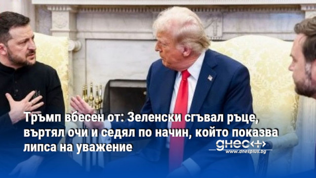 Тръмп вбесен от: Зеленски сгъвал ръце, въртял очи и седял по начин, който показва липса на уважение