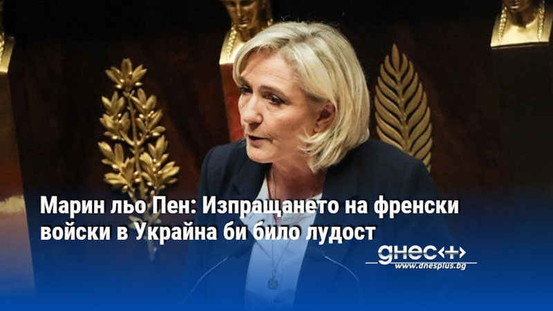 Марин льо Пен: Изпращането на френски войски в Украйна би било лудост