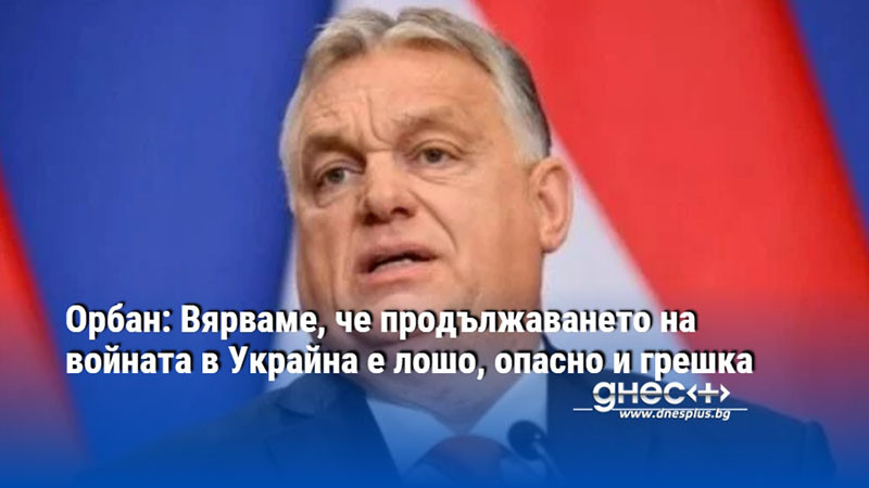 Орбан: Вярваме, че продължаването на войната в Украйна е лошо, опасно и грешка