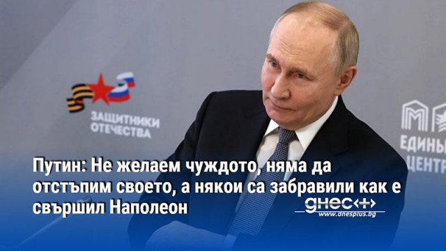 Путин: Не желаем чуждото, няма да отстъпим своето, а някои са забравили как е свършил Наполеон