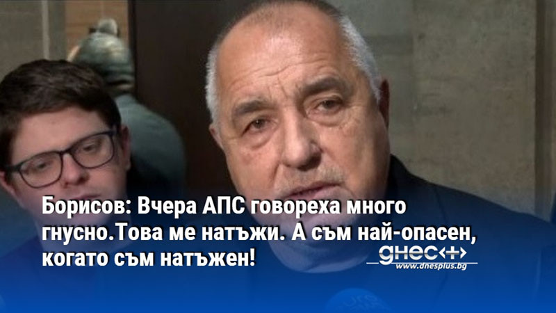 Борисов: Вчера АПС говореха много гнусно.Това ме натъжи. А съм най-опасен, когато съм натъжен!