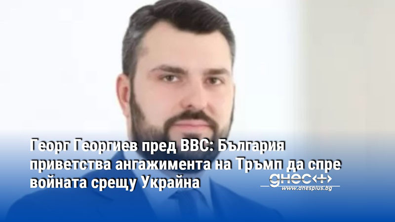 Георг Георгиев пред BBC: България приветства ангажимента на Тръмп да спре войната срещу Украйна