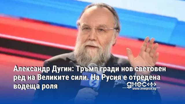 Александр Дугин: Тръмп гради нов световен ред на Великите сили. На Русия е отредена водеща роля