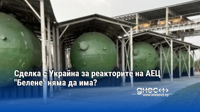 Сделка с Украйна за реакторите на АЕЦ "Белене" няма да има?