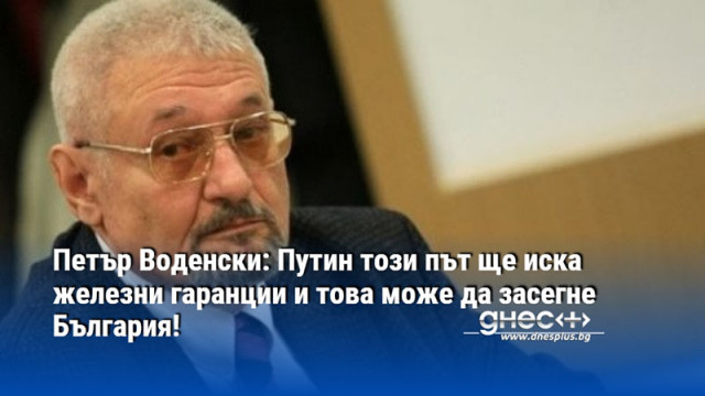 Петър Воденски: Путин този път ще иска железни гаранции и това може да засегне България!