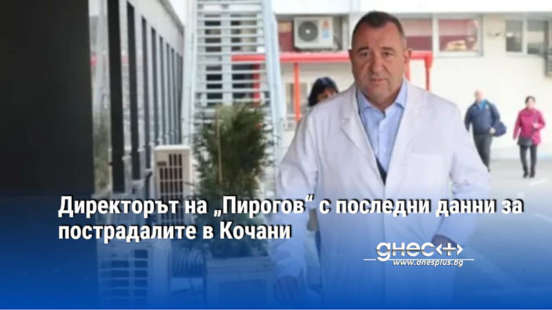 Директорът на „Пирогов“ с последни данни за пострадалите в Кочани