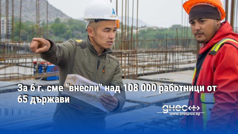 За 6 г. сме "внесли" над 108 000 работници от 65 държави