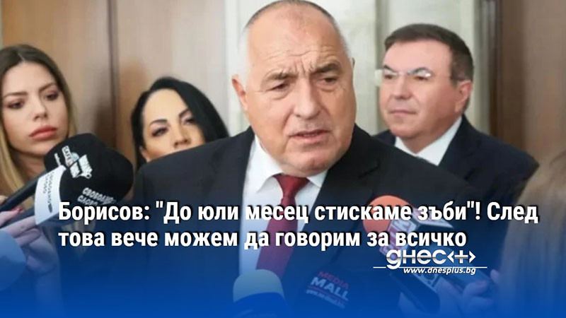 Борисов: "До юли месец стискаме зъби"! След това вече можем да говорим за всичко