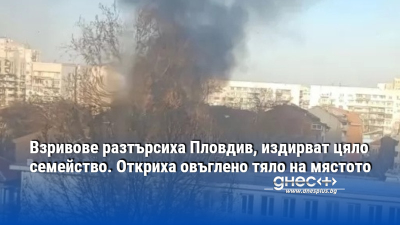 Взривове разтърсиха Пловдив, издирват цяло семейство. Откриха овъглено тяло на мястото