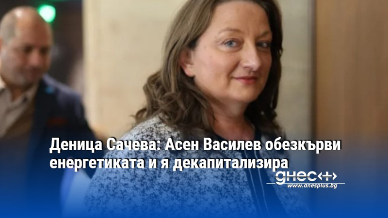 Деница Сачева: Асен Василев обезкърви енергетиката и я декапитализира