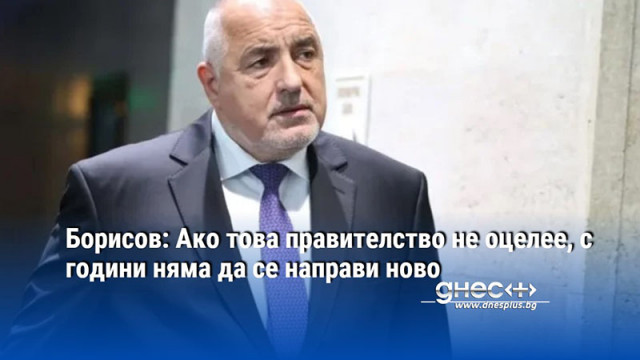 Борисов: Ако това правителство не оцелее, с години няма да се направи ново