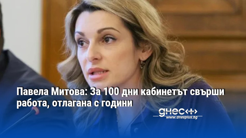 Павела Митова: За 100 дни кабинетът свърши работа, отлагана с години