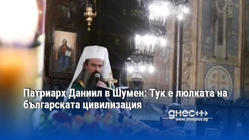 Патриарх Даниил в Шумен: Тук е люлката на българската цивилизация