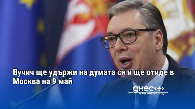 Вучич ще удържи на думата си и ще отиде в Москва на 9 май