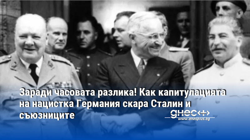 Заради часовата разлика! Как капитулацията на нацистка Германия скара Сталин и съюзниците