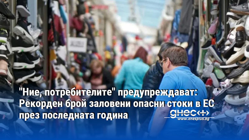 "Ние, потребителите" предупреждават: Рекорден брой заловени опасни стоки в ЕС през последната година