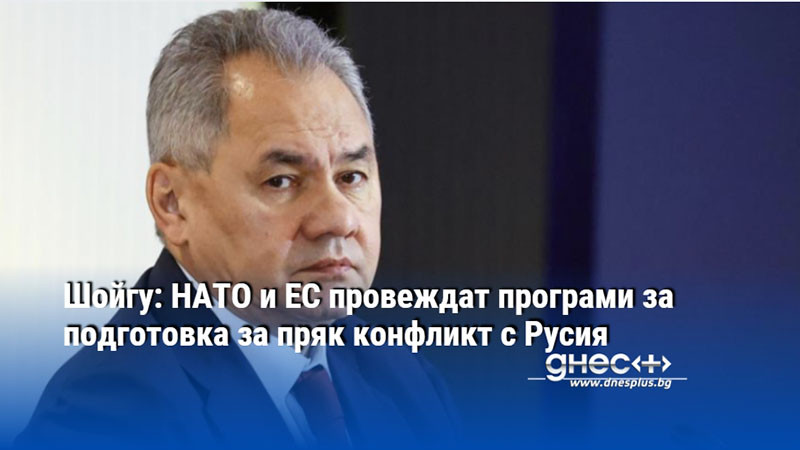 Шойгу: НАТО и ЕС провеждат програми за подготовка за пряк конфликт с Русия