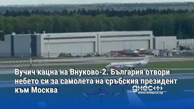 Вучич кацна на Внуково-2. България отвори небето си за самолета на сръбския президент към Москва