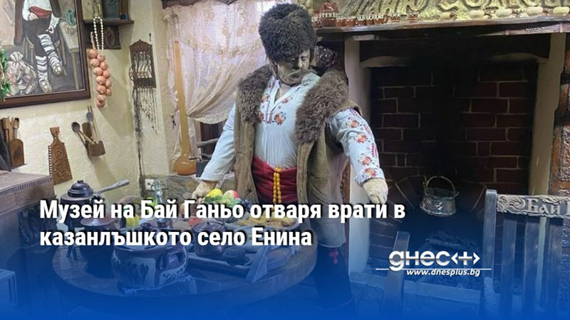 Музей на Бай Ганьо отваря врати в казанлъшкото село Енина