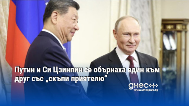 Путин и Си Цзинпин се обърнаха един към друг със „скъпи приятелю“