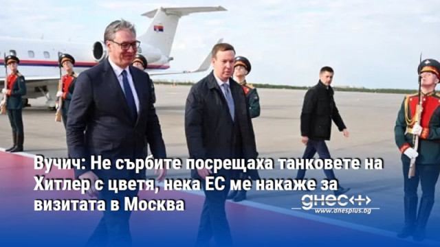 Вучич: Не сърбите посрещаха танковете на Хитлер с цветя, нека ЕС ме накаже за визитата в Москва