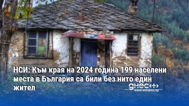 НСИ: Към края на 2024 година 199 населени места в България са били без нито един жител