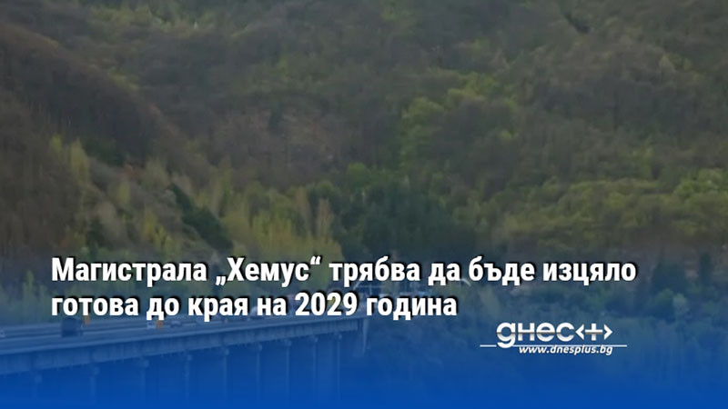 Магистрала „Хемус“ трябва да бъде изцяло готова до края на 2029 година