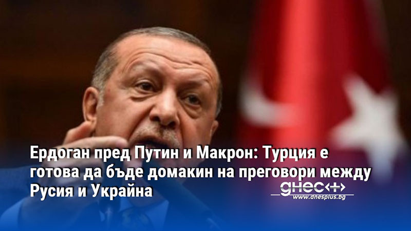 Ердоган пред Путин и Макрон: Турция е готова да бъде домакин на преговори между Русия и Украйна