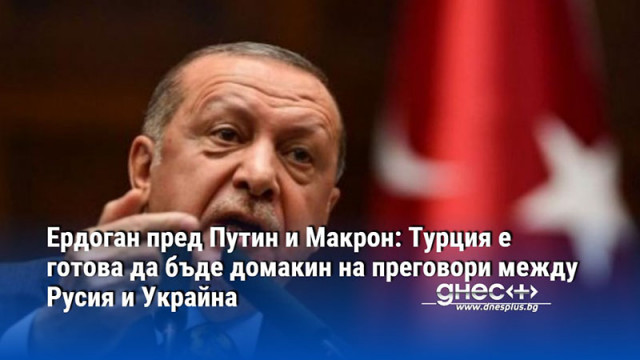 Ердоган пред Путин и Макрон: Турция е готова да бъде домакин на преговори между Русия и Украйна