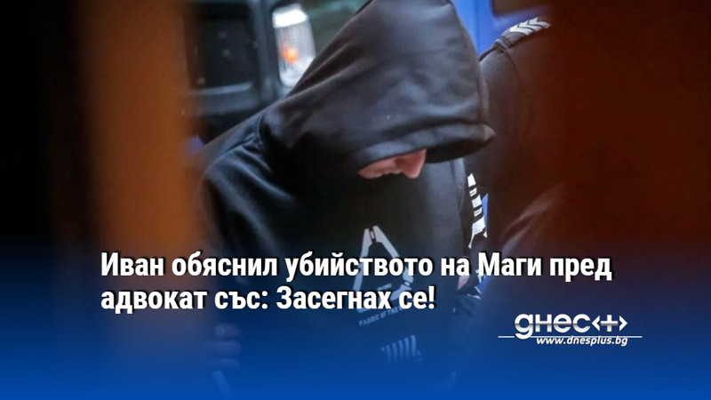 Иван обяснил убийството на Маги пред адвокат със: Засегнах се!
