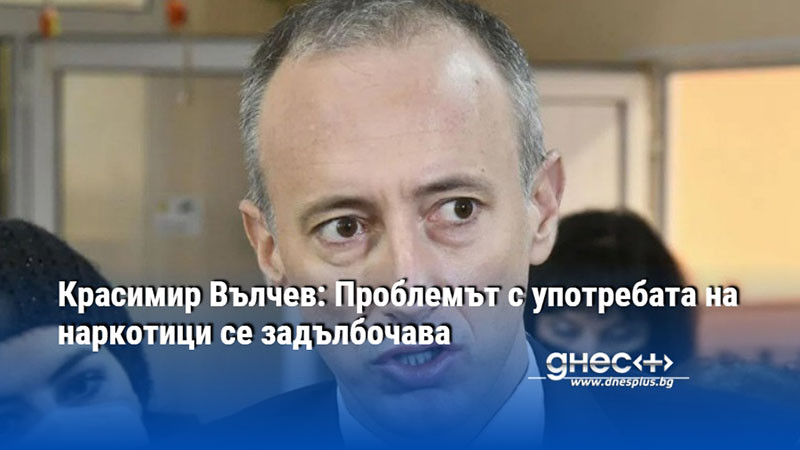 Красимир Вълчев: Проблемът с употребата на наркотици се задълбочава