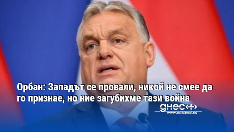 Орбан: Западът се провали, никой не смее да го признае, но ние загубихме тази война