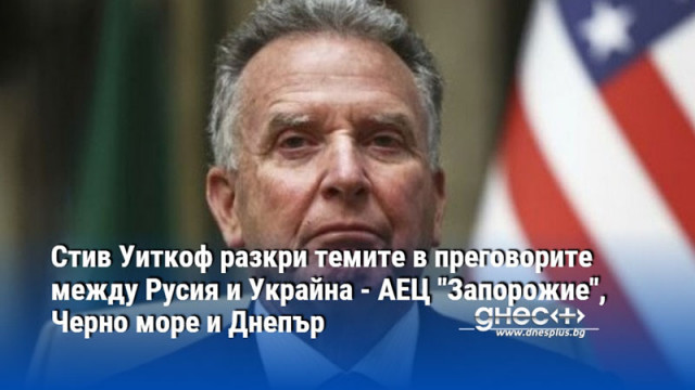 Стив Уиткоф разкри темите в преговорите между Русия и Украйна - АЕЦ "Запорожие", Черно море и Днепър