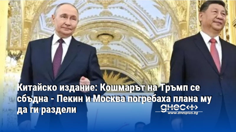 Китайско издание: Кошмарът на Тръмп се сбъдна - Пекин и Москва погребаха плана му да ги раздели