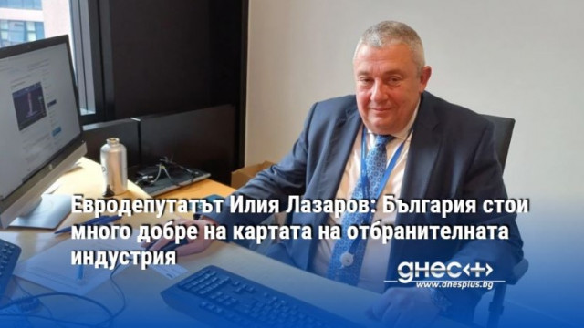 Евродепутатът Илия Лазаров: България стои много добре на картата на отбранителната индустрия