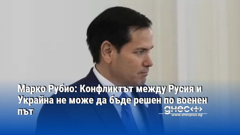Марко Рубио: Конфликтът между Русия и Украйна не може да бъде решен по военен път