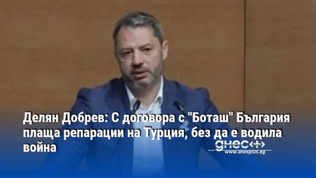 Делян Добрев: С договора с "Боташ" България плаща репарации на Турция, без да е водила война