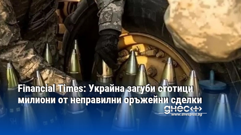 Financial Times: Украйна загуби стотици милиони от неправилни оръжейни сделки