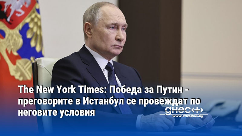 The New York Times: Победа за Путин - преговорите в Истанбул се провеждат по неговите условия