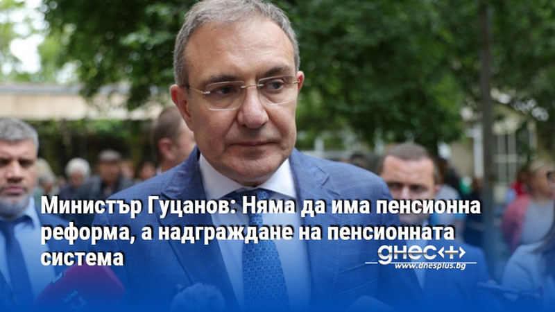 Министър Гуцанов: Няма да има пенсионна реформа, а надграждане на пенсионната система